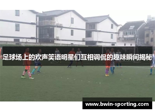 足球场上的欢声笑语明星们互相调侃的趣味瞬间揭秘