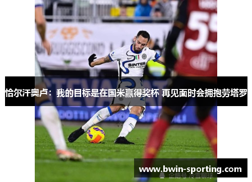 恰尔汗奥卢：我的目标是在国米赢得奖杯 再见面时会拥抱劳塔罗